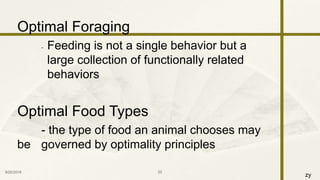 zy
Optimal Foraging
- Feeding is not a single behavior but a
large collection of functionally related
behaviors
Optimal Food Types
- the type of food an animal chooses may
be governed by optimality principles
9/25/2016 22
 