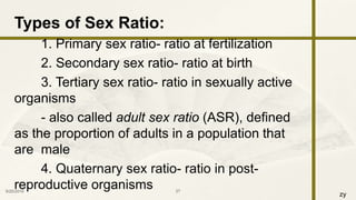 zy
Types of Sex Ratio:
1. Primary sex ratio- ratio at fertilization
2. Secondary sex ratio- ratio at birth
3. Tertiary sex ratio- ratio in sexually active
organisms
- also called adult sex ratio (ASR), defined
as the proportion of adults in a population that
are male
4. Quaternary sex ratio- ratio in post-
reproductive organisms9/25/2016 27
 