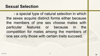zy
- a special type of natural selection in which
the sexes acquire distinct forms either because
the members of one sex choose mates with
particular features or because in the
competition for mates among the members of
one sex only those with certain traits succeed.
9/25/2016 29
Sexual Selection
 