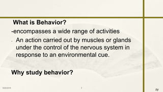 zy
What is Behavior?
-encompasses a wide range of activities
- An action carried out by muscles or glands
under the control of the nervous system in
response to an environmental cue.
Why study behavior?
9/25/2016 3
 