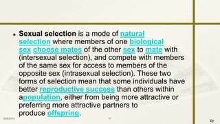 zy
 Sexual selection is a mode of natural
selection where members of one biological
sex choose mates of the other sex to mate with
(intersexual selection), and compete with members
of the same sex for access to members of the
opposite sex (intrasexual selection). These two
forms of selection mean that some individuals have
better reproductive success than others within
apopulation, either from being more attractive or
preferring more attractive partners to
produce offspring.
9/25/2016 31
 