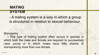 zy
9/25/2016 35
MATING
SYSTEM
- A mating system is a way in which a group
is structured in relation to sexual behaviour.
Monogamy
- This type of mating system often occurs in species in
which both the male and female are required to successfully
raise young or in which males have little chance of
monopolizing more than one female.
 