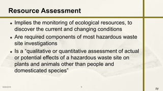 zy
 Implies the monitoring of ecological resources, to
discover the current and changing conditions
 Are required components of most hazardous waste
site investigations
 Is a “qualitative or quantitative assessment of actual
or potential effects of a hazardous waste site on
plants and animals other than people and
domesticated species”
9/25/2016 6
Resource Assessment
 