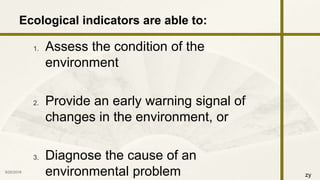 zy
1. Assess the condition of the
environment
2. Provide an early warning signal of
changes in the environment, or
3. Diagnose the cause of an
environmental problem9/25/2016 7
Ecological indicators are able to:
 