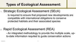zy
1. Strategic Ecological Assessment (SEcA)
- Is required to ensure that proposed new developments are
compatible with international obligations to conserve
protected habitats and their associated species
2. Rapid Ecological Assessment (REA)
- An integrated methodology to provide the multiple scale, up-
to-date information requited to guide conservation actions
9/25/2016 9
Types of Ecological Assessment:
 