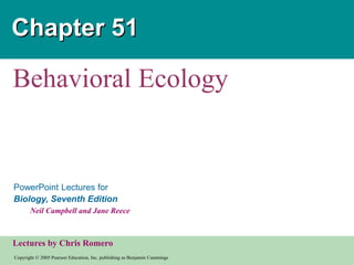 Copyright © 2005 Pearson Education, Inc. publishing as Benjamin Cummings
PowerPoint Lectures for
Biology, Seventh Edition
Neil Campbell and Jane Reece
Lectures by Chris Romero
Chapter 51
Behavioral Ecology
 