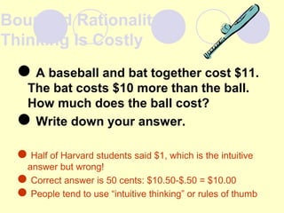 Bounded Rationality:
Thinking Is Costly
A baseball and bat together cost $11.
The bat costs $10 more than the ball.
How much does the ball cost?
Write down your answer.
Half of Harvard students said $1, which is the intuitive
answer but wrong!
Correct answer is 50 cents: $10.50-$.50 = $10.00
People tend to use “intuitive thinking” or rules of thumb
 
