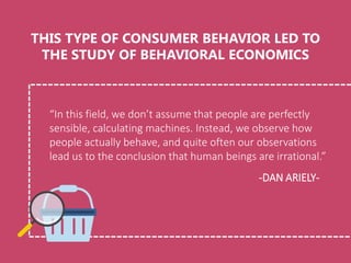 “In this field, we don’t assume that people are perfectly
sensible, calculating machines. Instead, we observe how
people actually behave, and quite often our observations
lead us to the conclusion that human beings are irrational.”
THIS TYPE OF CONSUMER BEHAVIOR LED TO
THE STUDY OF BEHAVIORAL ECONOMICS
-DAN ARIELY-
 