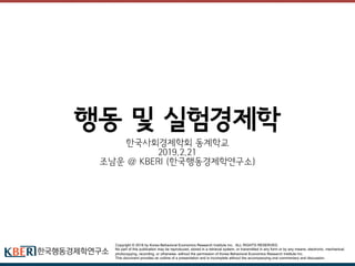 Copyright © 2018 by Korea Behavioral Economics Research Institute Inc. ALL RIGHTS RESERVED.
No part of this publication may be reproduced, stored in a retrieval system, or transmitted in any form or by any means- electronic, mechanical,
photocopying, recording, or otherwise- without the permission of Korea Behavioral Economics Research Institute Inc.
This document provides an outline of a presentation and is incomplete without the accompanying oral commentary and discussion.
행동 및 실험경제학
한국사회경제학회 동계학교
2019.2.21
조남운 @ KBERI (한국행동경제학연구소)
 