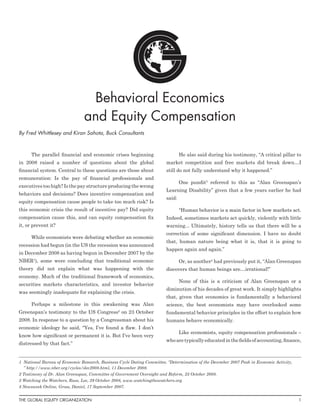 Behavioral Economics
                                and Equity Compensation
By Fred Whittlesey and Kiran Sahota, Buck Consultants



      The parallel financial and economic crises beginning                       He also said during his testimony, “A critical pillar to
in 2008 raised a number of questions about the global                    market competition and free markets did break down…I
financial system. Central to these questions are those about             still do not fully understand why it happened.”
remuneration: Is the pay of financial professionals and
                                                                                 One pundit3 referred to this as “Alan Greenspan’s
executives too high? Is the pay structure producing the wrong
                                                                         Learning Disability” given that a few years earlier he had
behaviors and decisions? Does incentive compensation and
                                                                         said:
equity compensation cause people to take too much risk? Is
this economic crisis the result of incentive pay? Did equity                     “Human behavior is a main factor in how markets act.
compensation cause this, and can equity compensation fix                 Indeed, sometimes markets act quickly, violently with little
it, or prevent it?                                                       warning... Ultimately, history tells us that there will be a
                                                                         correction of some significant dimension. I have no doubt
      While economists were debating whether an economic
                                                                         that, human nature being what it is, that it is going to
recession had begun (in the US the recession was announced
                                                                         happen again and again.”
in December 2008 as having begun in December 2007 by the
NBER1), some were concluding that traditional economic                           Or, as another4 had previously put it, “Alan Greenspan
theory did not explain what was happening with the                       discovers that human beings are…irrational!”
economy. Much of the traditional framework of economics,
                                                                                 None of this is a criticism of Alan Greenspan or a
securities markets characteristics, and investor behavior
                                                                         diminution of his decades of great work. It simply highlights
was seemingly inadequate for explaining the crisis.
                                                                         that, given that economics is fundamentally a behavioral
      Perhaps a milestone in this awakening was Alan                     science, the best economists may have overlooked some
Greenspan’s testimony to the US Congress on 23 October
                                                 2
                                                                         fundamental behavior principles in the effort to explain how
2008. In response to a question by a Congressman about his               humans behave economically.
economic ideology he said, “Yes, I’ve found a flaw. I don’t
                                                                                 Like economists, equity compensation professionals –
know how significant or permanent it is. But I’ve been very
                                                                         who are typically educated in the fields of accounting, finance,
distressed by that fact.”


1	 National Bureau of Economic Research, Business Cycle Dating Committee, “Determination of the December 2007 Peak in Economic Activity,
   ” http://www.nber.org/cycles/dec2008.html, 11 December 2008.
2 Testimony of Dr. Alan Greenspan, Committee of Government Oversight and Reform, 23 October 2008.
3 Watching the Watchers, Russ, Lee, 29 October 2008, www.watchingthewatchers.org.
4 Newsweek Online, Gross, Daniel, 17 September 2007.


The Global Equity Organization	                                                                                                            1
 