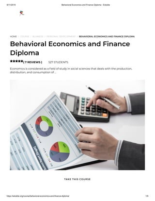 8/11/2019 Behavioral Economics and Finance Diploma - Edukite
https://edukite.org/course/behavioral-economics-and-finance-diploma/ 1/9
HOME / COURSE / BUSINESS / PERSONAL DEVELOPMENT / BEHAVIORAL ECONOMICS AND FINANCE DIPLOMA
Behavioral Economics and Finance
Diploma
( 7 REVIEWS ) 527 STUDENTS
Economics is considered as a eld of study in social sciences that deals with the production,
distribution, and consumption of …

TAKE THIS COURSE
 