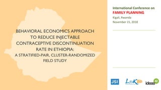 BEHAVIORAL ECONOMICS APPROACH
TO REDUCE INJECTABLE
CONTRACEPTIVE DISCONTINUATION
RATE IN ETHIOPIA:
A STRATIFIED-PAIR, CLUSTER-RANDOMIZED
FIELD STUDY
International Conference on
FAMILY PLANNING
Kigali, Rwanda
November 15, 2018
 