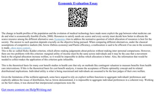 Economic Evaluation Essay
The change in health profiles of the population and the evolution of medical technology have made more explicit the gap between what medicine can
do and what is economically feasible (Fuchs, 2000). Resources to satisfy needs are scarce and every society must decide how better to allocate the
scarce resource among the different alternative uses. Economics tries to address the normative question of which allocation of resources is best for the
society. The answer to such question depends crucially on the objective being pursued. When comparing different alternatives, under the classical
assumptions of competitive markets (the Arrow–Debreu economy) and Pareto efficiency, a reallocation is said to be efficient if no one in the economy
is made...show more content...
This is the so–called Hicks–Kaldor criterion, which allows making judgements about policies without making inter–personal comparisons. However,
there are two problems with this criterion: marginal utility of income must be the same across individuals and it may be the case that a movement
back to the original allocation increase welfare, so it would be impossible to define which allocation is better. Also, the information that would be
needed to collect makes the application of this criterion quite infeasible.
This is the theoretical basis for many cost benefit studies in health care that rely on methods like contingent valuation to measure benefits from health
care interventions. If this is the theoretical basis for cost benefit analysis, it means the acceptance of Pareto optimality concept and its related
distributional implications. Individual utility is what is being maximised and individuals are assumed to be the best judges of their own welfare.
Given the limitations of the welfarist approach, some have argued to rely on explicit welfare functions to aggregate individuals' preferences and
explicitly address the issues of distribution, but as Arrow demonstrated, it is impossible to aggregate individual preferences in a coherent way. Working
on the Sen's ideas, it was showed that interpersonal comparisons were the
Get more content on HelpWriting.net
 