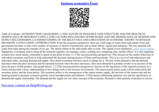 business economics Essay
Table of Contents 1.INTRODUCTION 2.MAIN BODY 2.1THE NATURE OF RESOURCE COST STRUCTURE AND THE PRACTICAL
SIGNIFICANCE OF DIFFERENT COSTS 2.2THE FACTORS INFLUENCING OPTIMUM SIZE AND THE SIGNIFICANCE OF DEMAND AND
SUPPLY RELATIONSHIPS 2.3UNDERSTANDING OF THE RELEVANCE AND LIMITATIONS OF ECONOMIC THEORY TO MANAGE
DECISIONS 3.CONCLUSION 1.INTRODUCTION: From the economic perspective, there are a full range of wants from individuals, firms and
government but there is only a few number of resources or factors of production such as land, labour, capital and enterprise. The raw material will
come from land, taking the example of oil, gas. The labour relates to the individuals able to work. The capital covers machinery,...show more content...
Equipment, everything used to bring all the materials together, for example, cranes, welding sets, computing time, mobile offices. It is also important
to know how much money committed to spend at any point in time. 2.1.1The microeconomics perspectives: This focuses on the market behaviour of
individual consumers and firms to help understand the decision making process of firms and households. This is at a level of individual buyer and
individual seller, meaning demand and supply. How much to produce and how much to charge for it. The law of the demand is that the demand
decreases when the price increases and the demand increases when the price decreases. Also more demand of a product results in an increase of the
price the price of that product. (See graph below). 2.1.2The macroeconomics perspectives, focuses on the big picture of the national economy as a
whole and provides a basic understanding of how things work in the business environment. The macrocosmic policy goals will be achieved by the
monetary policy and the fiscal policy. The monetary policy is the management of the nation money supply, the decision of the interest rate and the
banking system to promote economic growth, lower unemployment and inflation. 2.2The factors influencing optimum size and the significance of
demand and supply relationship: The demand and the supply are two main concepts of the economy. Demand is what quantity of product or service
Get more content on HelpWriting.net
 