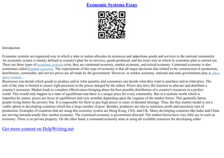 Economic Systems Essay
Introduction
Economic systems are organized way in which a state or nation allocates its resources and apportions goods and services in the national community.
An economic system is slackly defined as country's plan for its services, goods produced, and the exact way in which its economic plan is carried out.
There are three types of economic systems exist, they are command economy, market economy, and mixed economy. Command economy is also
sometimes called planned economy. The expectations of this type of economy is that all major decisions that related to the construction or production,
distribution, commodity and service prices are all made by the government. However, in market economy, national and state governments play a...show
more content...
Businesses can decide which goods to produce and in what quantity and consumers can decide what they want to purchase and at what price. The
role of the state is limited to ensure right precision in the prices charged by the sellers. Prices also have the function to allocate and distribute a
country's resources. Market leads to complete effectiveness bringing about the best possible distribution of a country's resources in a perfect
world. This would only happen in a state of equilibrium and there is a unique price for every commodity. But in a realistic world which is
imperfect by nature, prices are never at equilibrium and very unstable depending upon the vagaries of the market forces. This generally harms
people living below the poverty line. It is impossible for them to pay high prices in cases of demand shortage. Thus, the free market model is not a
viable option in developing countries which has a large number of poor. Besides, producers are aim to minimize profit and maximize rent of
production. Examples of countries that are using this economy system are Hong Kong, USA, and UK. Many developing countries like India and China
are moving towards totally free–market economy. The command economy is government directed. The market forces have very little say in such an
economy. There is no private property. On the other hand, a command economy aims at using all available resources for developing either
Get more content on HelpWriting.net
 
