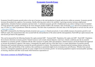 Economic Growth Essay
Economic Growth Economic growth refers to the rate of increase in the total production of goods and services within an economy. Economic growth
increases the productivity capacity of an economy, thereby allowing more wants to be satisfied. A growing economy increases employment
opportunities, stimulates business enterprise and innovation. A sustained economic growth is fundamental to any nation wishing to raise its standard
of living and provide a greater well being for all. Gross domestic product (GDP) is the monetary value of all final goods and services produced over a
year. It is the total value of production within the economy. The total value of production is the total value of the final goods or services less the cost of
...show more content...
Real GDP is measured by the following formula; [(current year quantity) x (based year price)]. A more reliable measure of economic growth is real
GDP per capita; this measurement takes into account both the total production of the nation and the total population. Real GDP per capita measures the
real income per head of the population.
This can be measured by the following formula; Per capita nominal GDP = Nominal GDP / Population, Per capita real GDP = Real GDP / Population.
Seven factors determine economic growth. Natural resources such as land, mineral deposits, waterways; climatic conditions provide an essential
foundation to economic growth. Combined with the other resources of capital, labor and enterprises, natural resources can be developed and organized
to increase the productive capacity if the nation. Consequently the quality and size of the labor force is a major determinant of economic growth.
Education and vocational training are essential the growth potential of a nation. The promotion of education and job training schemes increase the
knowledge, skills and flexibility of the workforce that contributes to potentially higher levels of productivity and efficiency. Whether from natural
increase or immigration population growth can cause a higher level of economic growth. An increasing population requires increased public spending
on housing, education and other social needs while businesses expectations of
Get more content on HelpWriting.net
 