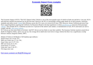 Economic Impact Essay examples
The Economic Impact of SUVs "The SUV (Sports Utility Vehicle) is one of the most popular types of vehicle to both own and drive. Last year, SUVs
and minivans outsold conventional cars for the first time. However, the SUV is increasingly coming under attack for its fuel economy, emissions
standards and safety record. Vehiclefuel efficiency across the US is now at its lowest level since 1980. However, former California governor Gray
Davis signed legislation requiring the California Air Resources Board to develop regulations to reduce greenhouse gas emissions from passenger
vehicles. This includes SUVs. California accounts for 13 percent of the nation's auto market, so manufacturers of cars, SUVs and trucks are sure to
comply with the...show more content...
SUV drivers are also more likely to be drunk. And SUV drivers are less likely to wear their seatbelts. The Insurance Institute monitors actual driver
deaths for Highway Safety, and as you can see, the average driver death rates were lower in large vehicles but there was a significance overlap
between vehicles categories (Status, 2007).
|Model of Vehicle |# Of Models |# Of Fatalities (per million) |
|Small 4 door cars |14 |45–191 |
|Mid–size 4 door cars |17 |14–130 |
|Lrge 4 door cars |11 |57–118 |
|Md–size luxury |8 |11–54 |
|Lrge luxury |11 |14–85 |
|Lrge mini–vans |5 |36–97 |
|Vry large mini–vans
Get more content on HelpWriting.net
 