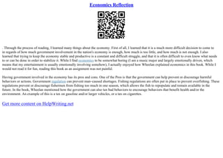Economics Reflection
. Through the process of reading, I learned many things about the economy. First of all, I learned that it is a much more difficult decision to come to
in regards of how much government involvement in the nation's economy is enough, how much is too little, and how much is not enough. I also
learned that trying to keep the economy stable and productive is a constant and difficult struggle, and that it is often difficult to even know what needs
to or can be done in order to stabilize it. While I find economics to be somewhat boring (I am a music major and largely emotionally driven, which
means that my entertainment is usually emotionally involving somehow), I actually enjoyed how Wheelan explained economics in this book. While I
would not read it for fun, reading this book as an assignment was not painful.
Having government involved in the economy has its pros and cons. One of the Pros is that the government can help prevent or discourage harmful
behaviors or actions. Government regulation can prevent man–caused shortages. Fishing regulations are often put in place to prevent overfishing. These
regulations prevent or discourage fishermen from fishing too much in one season, which allows the fish to repopulate and remain available in the
future. In the book, Wheelan mentioned how the government can also tax bad behaviors to encourage behaviors that benefit health and/or the
environment. An example of this is a tax on gasoline and/or larger vehicles, or a tax on cigarettes.
Get more content on HelpWriting.net
 