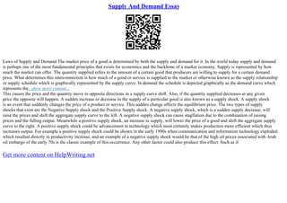 Supply And Demand Essay
Laws of Supply and Demand The market price of a good is determined by both the supply and demand for it. In the world today supply and demand
is perhaps one of the most fundamental principles that exists for economics and the backbone of a market economy. Supply is represented by how
much the market can offer. The quantity supplied refers to the amount of a certain good that producers are willing to supply for a certain demand
price. What determines this interconnection is how much of a good or service is supplied to the market or otherwise known as the supply relationship
or supply schedule which is graphically represented by the supply curve. In demand the schedule is depicted graphically as the demand curve which
represents the...show more content...
This causes the price and the quantity move in opposite directions in a supply curve shift. Also, if the quantity supplied decreases at any given
price the opposite will happen. A sudden increase or decrease in the supply of a particular good is also known as a supply shock. A supply shock
is an event that suddenly changes the price of a product or service. This sudden change affects the equilibrium price. The two types of supply
shocks that exist are the Negative Supply shock and the Positive Supply shock. A negative supply shock, which is a sudden supply decrease, will
raise the prices and shift the aggregate supply curve to the left. A negative supply shock can cause stagflation due to the combination of raising
prices and the falling output. Meanwhile a positive supply shock, an increase in supply, will lower the price of a good and shift the aggregate supply
curve to the right. A positive supply shock could be advancement in technology which most certainly makes production more efficient which thus
increases output. For example a positive supply shock could be shown in the early 1990s when communication and information technology exploded
which resulted directly in productivity increase, and an example of a negative supply shock would be that of the high oil prices associated with Arab
oil embargo of the early 70s is the classic example of this occurrence. Any other factor could also produce this effect. Such as if
Get more content on HelpWriting.net
 