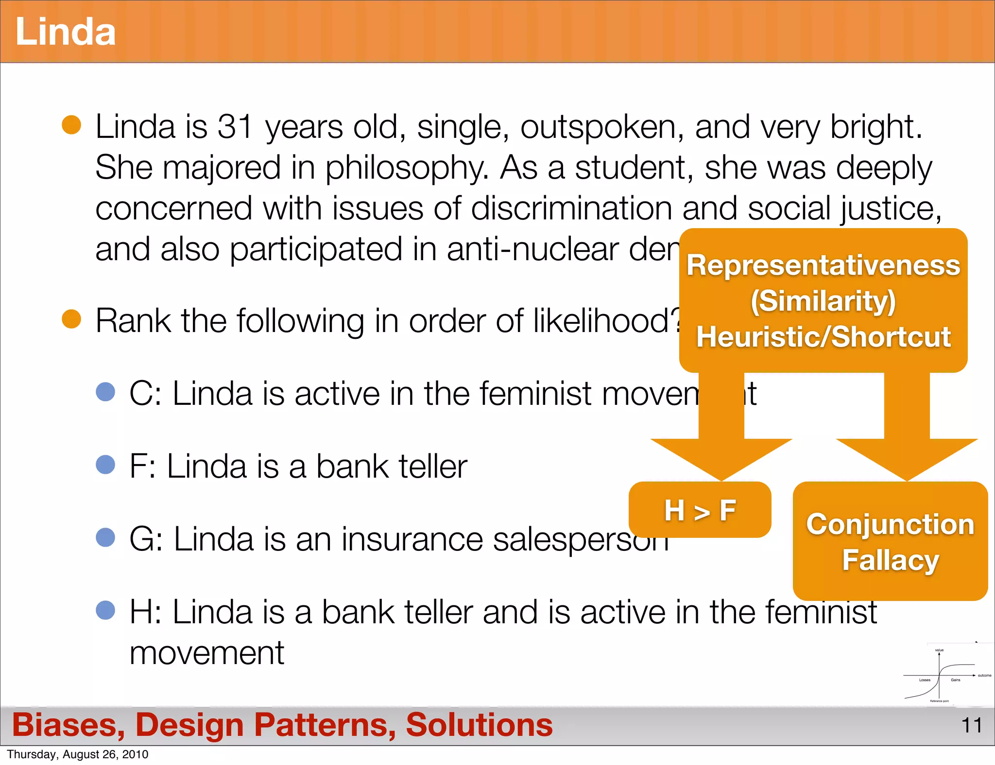 Linda

               Linda is 31 years old, single, outspoken, and very bright.
               She majored in philosophy. As a student, she was deeply
               concerned with issues of discrimination and social justice,
               and also participated in anti-nuclear demonstrations.
                                                        Representativeness
                                                             (Similarity)
               Rank the following in order of likelihood? Heuristic/Shortcut

                     C: Linda is active in the feminist movement

                     F: Linda is a bank teller
                                                            H>F       Conjunction
                     G: Linda is an insurance salesperson
                                                                        Fallacy
                     H: Linda is a bank teller and is active in the feminist
                     movement

Biases, Design Patterns, Solutions                                              11
Thursday, August 26, 2010
 