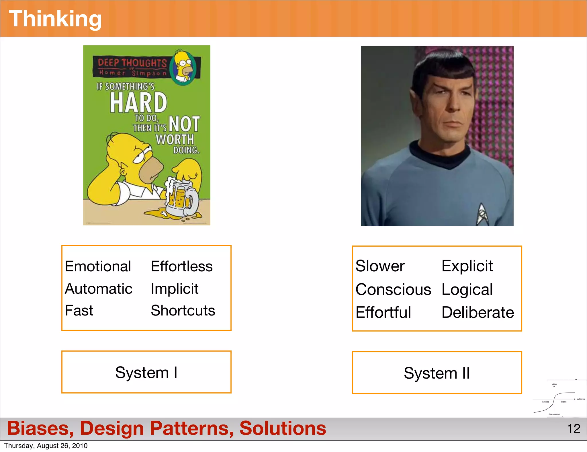 Thinking




                  Emotional     Effortless   Slower    Explicit
                  Automatic     Implicit     Conscious Logical
                  Fast          Shortcuts    Effortful Deliberate


                            System I               System II


Biases, Design Patterns, Solutions                                  12
Thursday, August 26, 2010
 