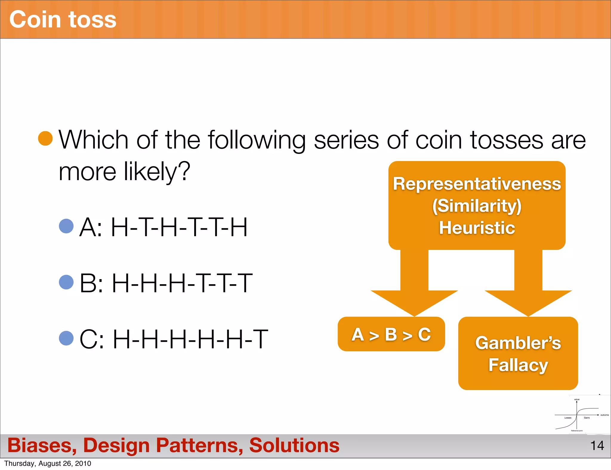 Coin toss




               Which of the following series of coin tosses are
               more likely?                  Representativeness
                                                 (Similarity)
                     A: H-T-H-T-T-H               Heuristic


                     B: H-H-H-T-T-T

                     C: H-H-H-H-H-T      A>B>C        Gambler’s
                                                       Fallacy



Biases, Design Patterns, Solutions                                14
Thursday, August 26, 2010
 