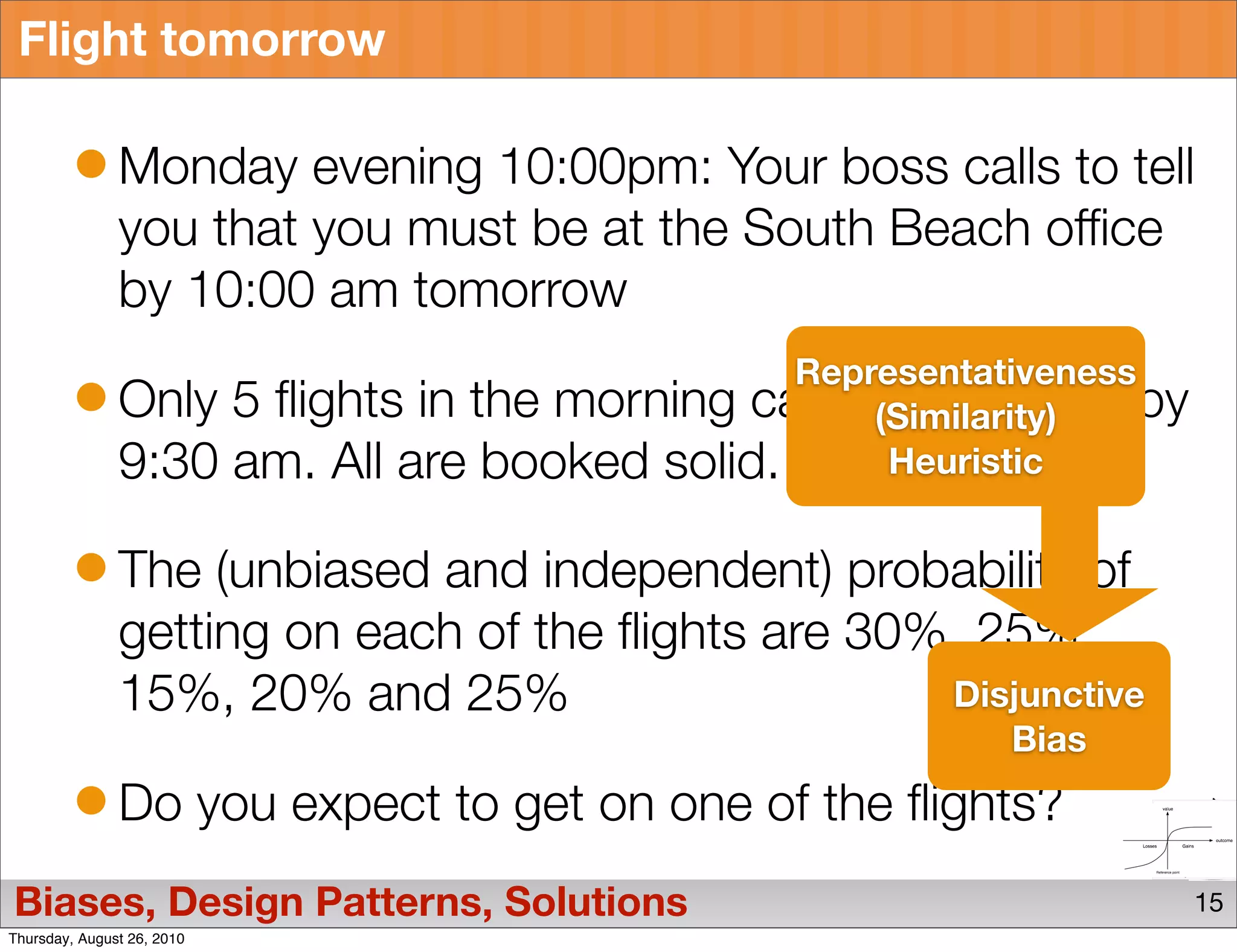 Flight tomorrow

               Monday evening 10:00pm: Your boss calls to tell
               you that you must be at the South Beach office
               by 10:00 am tomorrow
                                                       Representativeness
               Only         5 flights in the morning can get you their by
                                                           (Similarity)
               9:30         am. All are booked solid.       Heuristic


               The (unbiased and independent) probability of
               getting on each of the flights are 30%, 25%,
               15%, 20% and 25%                      Disjunctive
                                                                Bias
               Do you expect to get on one of the flights?
Biases, Design Patterns, Solutions                                          15
Thursday, August 26, 2010
 