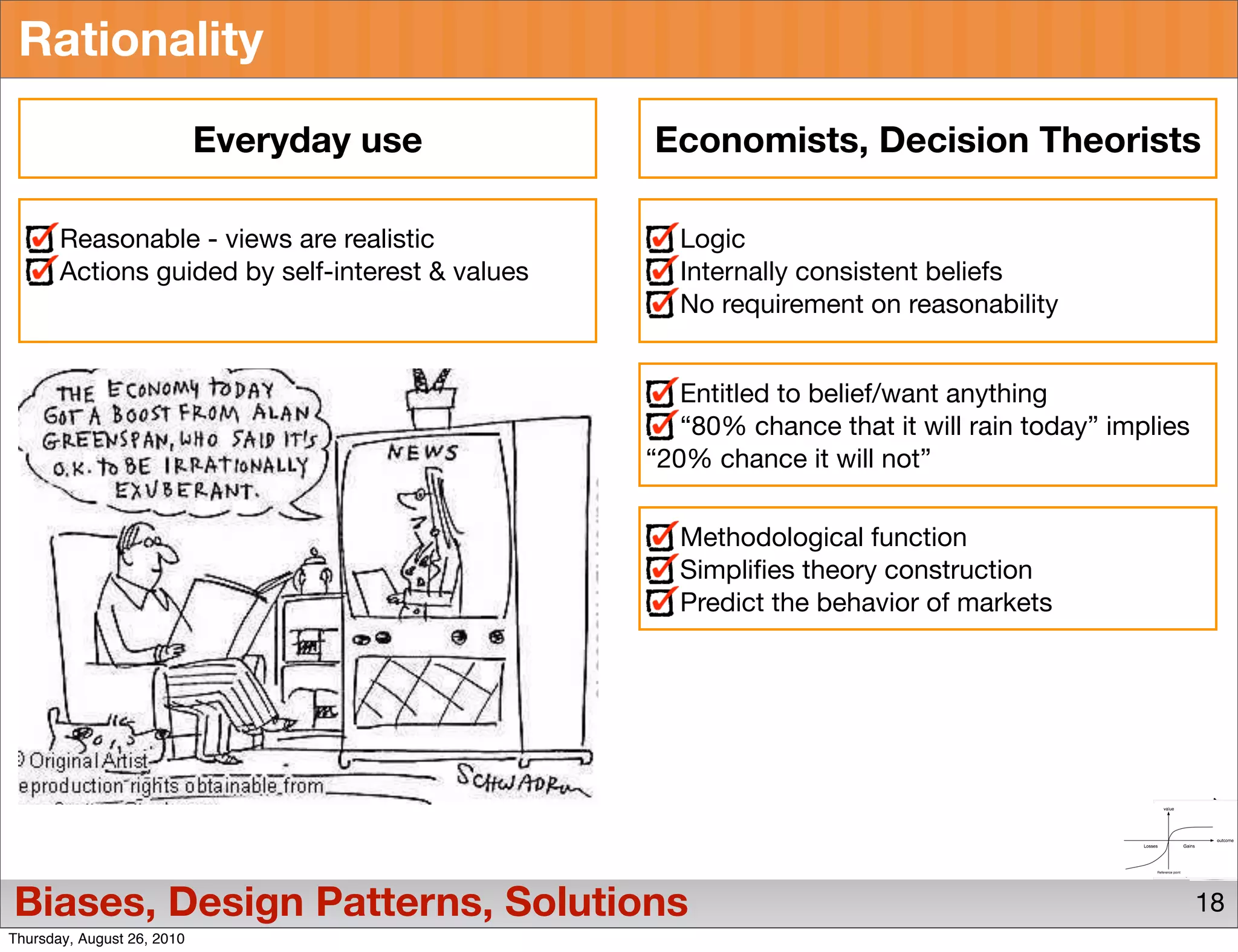 Rationality

                            Everyday use          Economists, Decision Theorists

       Reasonable - views are realistic             Logic
       Actions guided by self-interest & values     Internally consistent beliefs
                                                    No requirement on reasonability


                                                     Entitled to belief/want anything
                                                     “80% chance that it will rain today” implies
                                                  “20% chance it will not”

                                                    Methodological function
                                                    Simpliﬁes theory construction
                                                    Predict the behavior of markets




Biases, Design Patterns, Solutions                                                                  18
Thursday, August 26, 2010
 