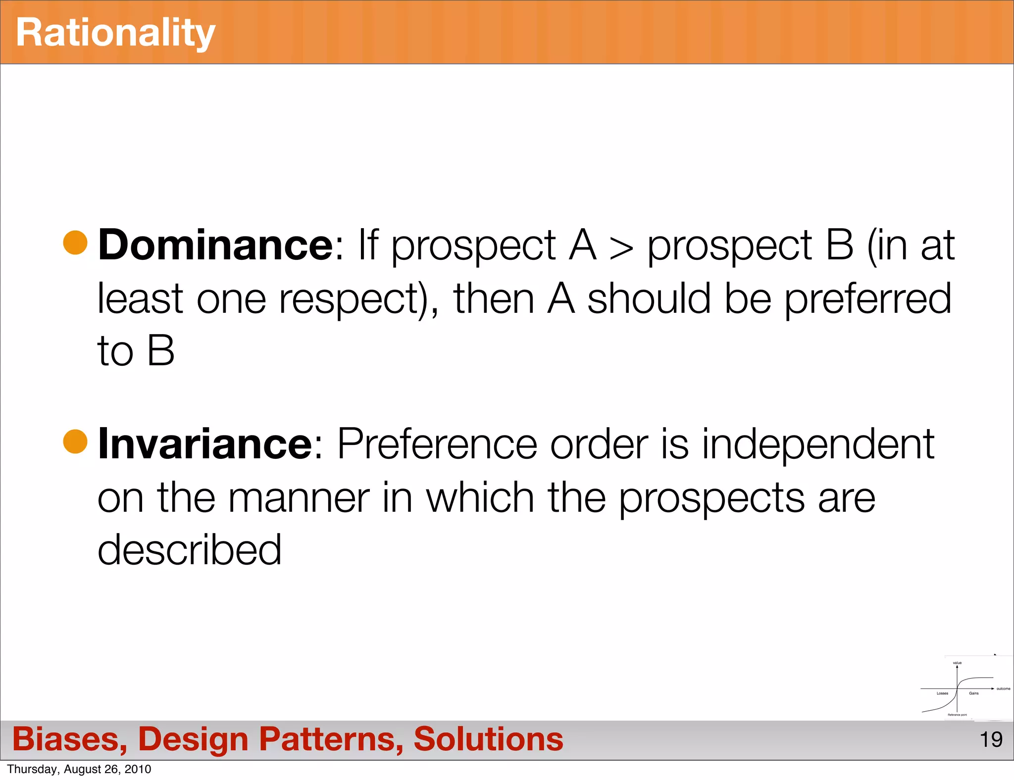 Rationality




               Dominance: If prospect A > prospect B (in at
               least one respect), then A should be preferred
               to B

               Invariance: Preference order is independent
               on the manner in which the prospects are
               described



Biases, Design Patterns, Solutions                              19
Thursday, August 26, 2010
 