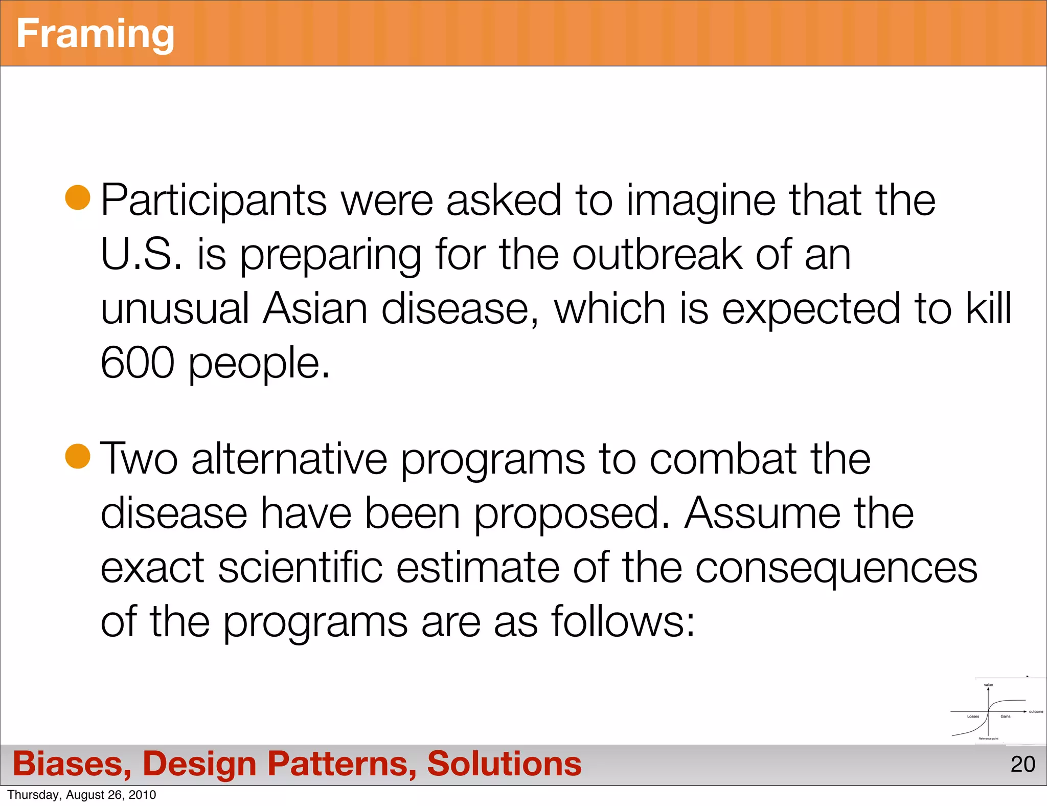 Framing



               Participants were asked to imagine that the
               U.S. is preparing for the outbreak of an
               unusual Asian disease, which is expected to kill
               600 people.

               Two alternative programs to combat the
               disease have been proposed. Assume the
               exact scientific estimate of the consequences
               of the programs are as follows:


Biases, Design Patterns, Solutions                             20
Thursday, August 26, 2010
 