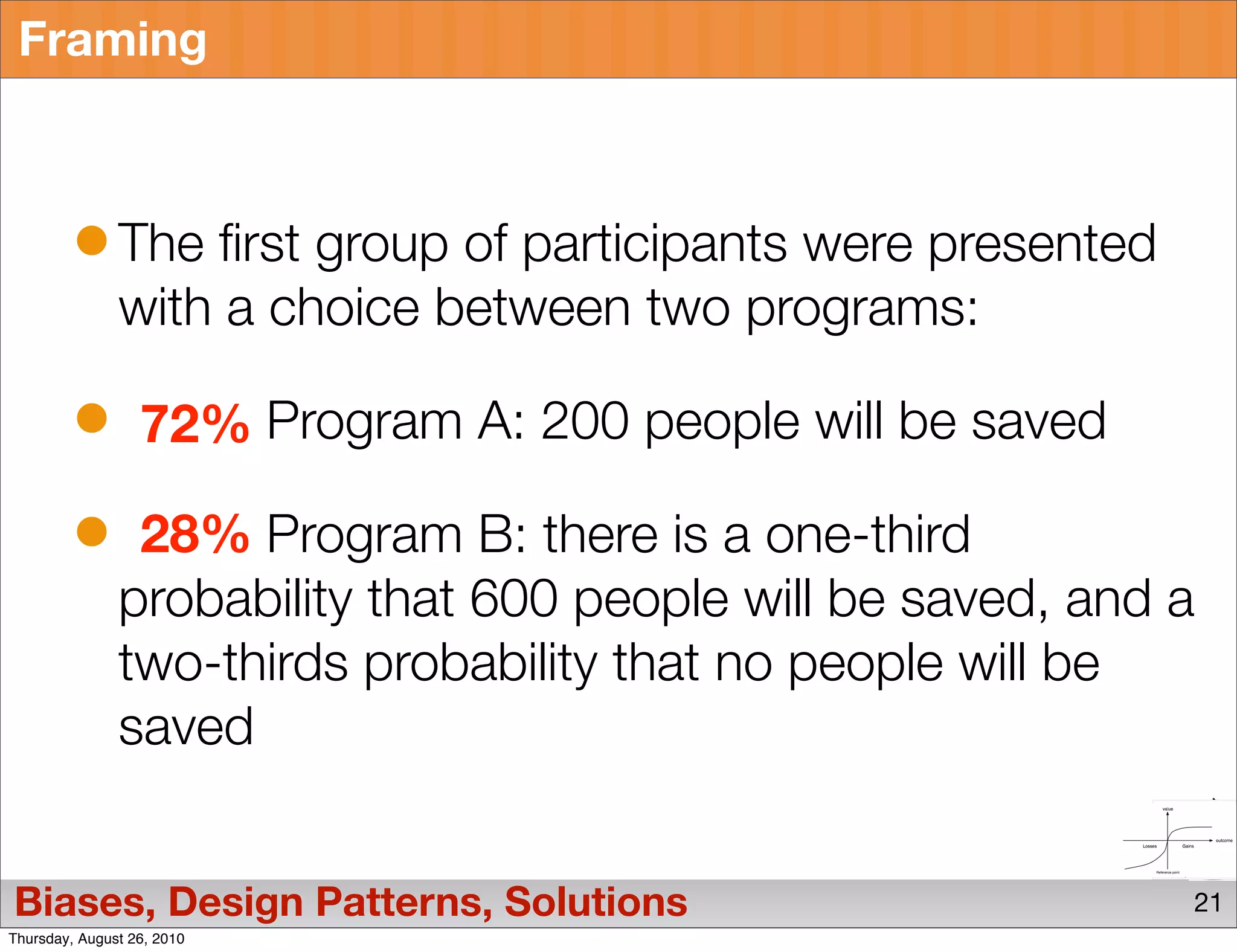 Framing



               The first group of participants were presented
               with a choice between two programs:

                  72% Program A: 200 people will be saved

                28% Program B: there is a one-third
               probability that 600 people will be saved, and a
               two-thirds probability that no people will be
               saved


Biases, Design Patterns, Solutions                              21
Thursday, August 26, 2010
 