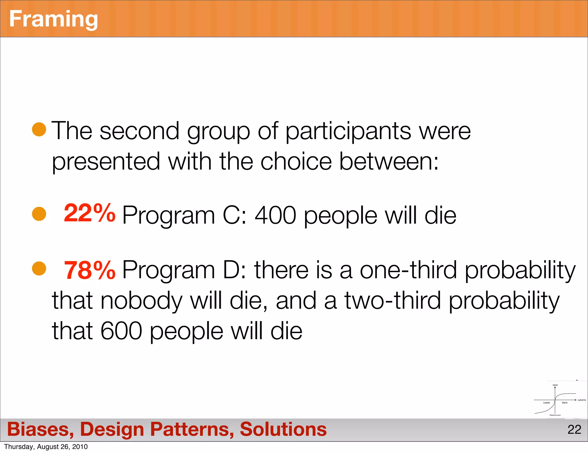 Framing



              The second group of participants were
              presented with the choice between:

                 22% Program C: 400 people will die

               78% Program D: there is a one-third probability
              that nobody will die, and a two-third probability
              that 600 people will die


Biases, Design Patterns, Solutions                            22
Thursday, August 26, 2010
 