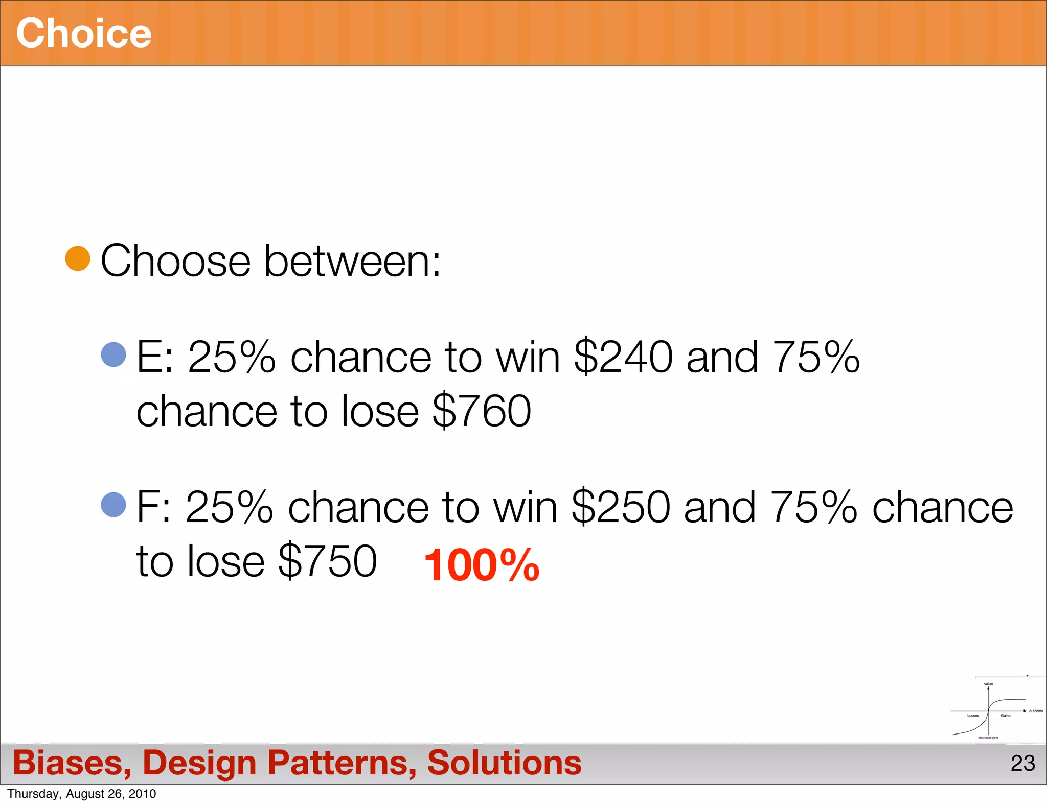 Choice




               Choose between:

                     E: 25% chance to win $240 and 75%
                     chance to lose $760

                     F: 25% chance to win $250 and 75% chance
                     to lose $750 100%



Biases, Design Patterns, Solutions                          23
Thursday, August 26, 2010
 