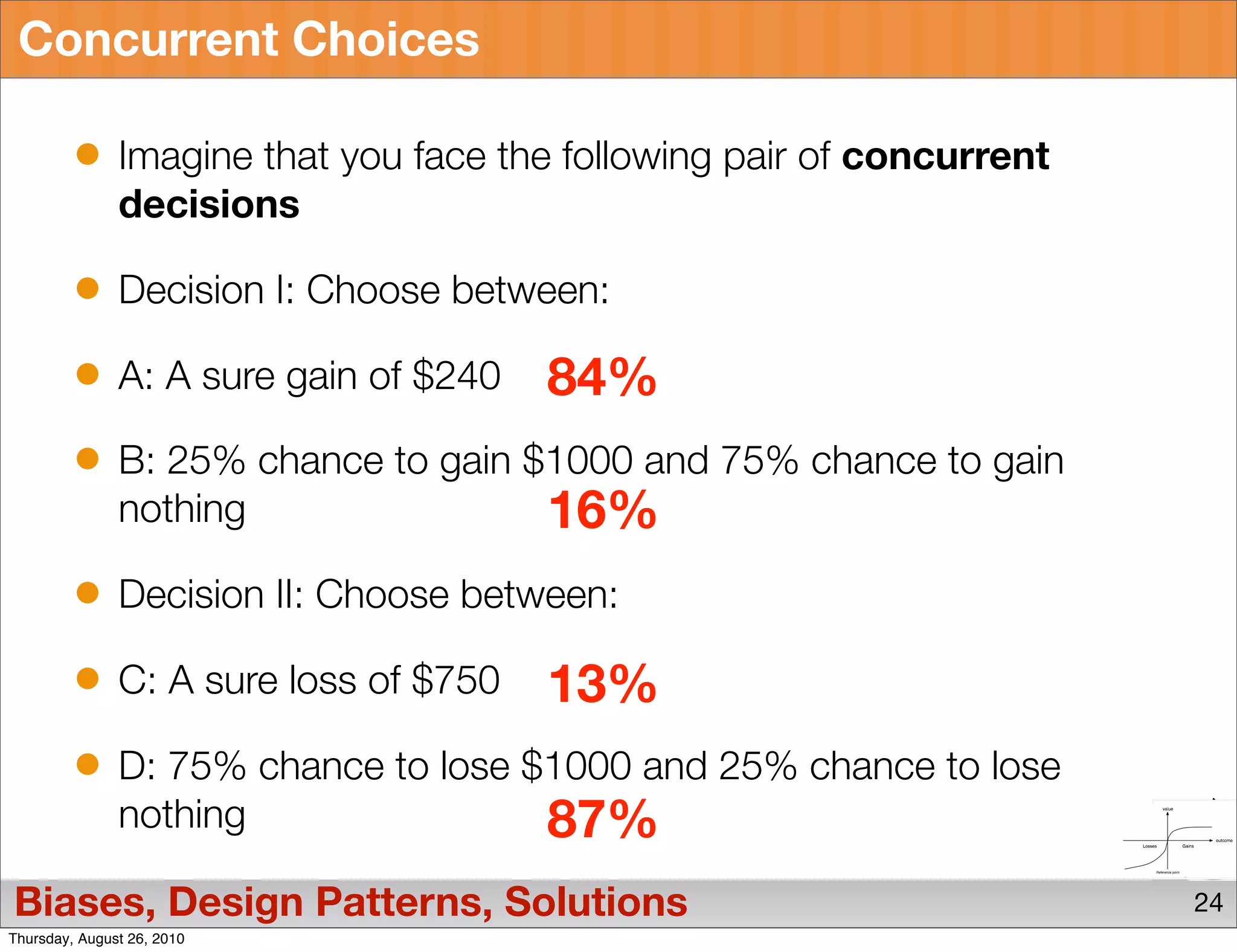 Concurrent Choices

               Imagine that you face the following pair of concurrent
               decisions

               Decision I: Choose between:

               A: A sure gain of $240   84%
               B: 25% chance to gain $1000 and 75% chance to gain
               nothing                16%
               Decision II: Choose between:

               C: A sure loss of $750   13%
               D: 75% chance to lose $1000 and 25% chance to lose
               nothing                87%
Biases, Design Patterns, Solutions                                      24
Thursday, August 26, 2010
 