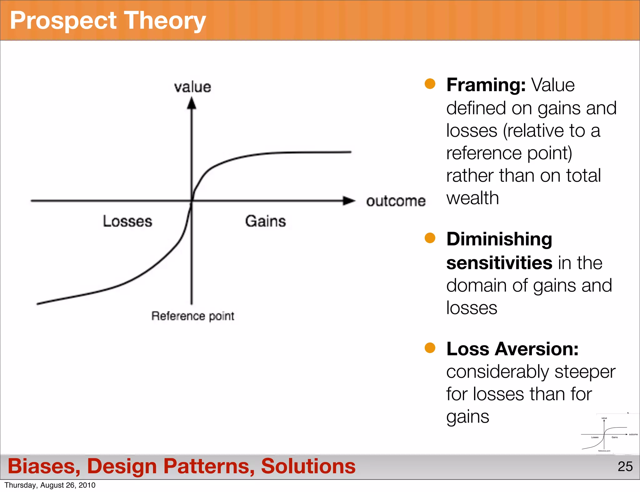 Prospect Theory

                                     Framing: Value
                                     defined on gains and
                                     losses (relative to a
                                     reference point)
                                     rather than on total
                                     wealth

                                     Diminishing
                                     sensitivities in the
                                     domain of gains and
                                     losses

                                     Loss Aversion:
                                     considerably steeper
                                     for losses than for
                                     gains

Biases, Design Patterns, Solutions                           25
Thursday, August 26, 2010
 