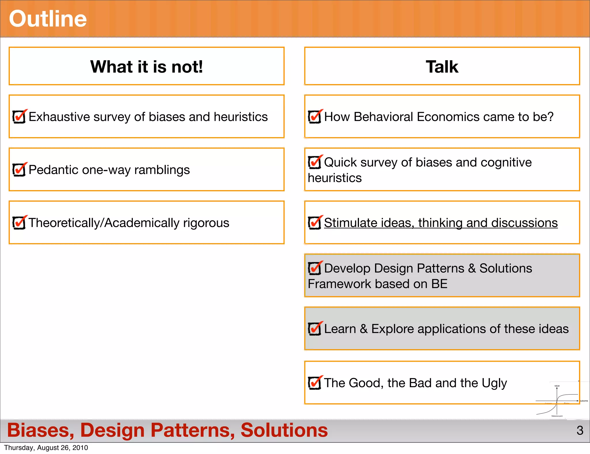 Outline

                            What it is not!                             Talk

       Exhaustive survey of biases and heuristics     How Behavioral Economics came to be?


                                                      Quick survey of biases and cognitive
       Pedantic one-way ramblings
                                                    heuristics


       Theoretically/Academically rigorous            Stimulate ideas, thinking and discussions


                                                       Develop Design Patterns & Solutions
                                                    Framework based on BE


                                                      Learn & Explore applications of these ideas



                                                      The Good, the Bad and the Ugly


Biases, Design Patterns, Solutions                                                                  3
Thursday, August 26, 2010
 