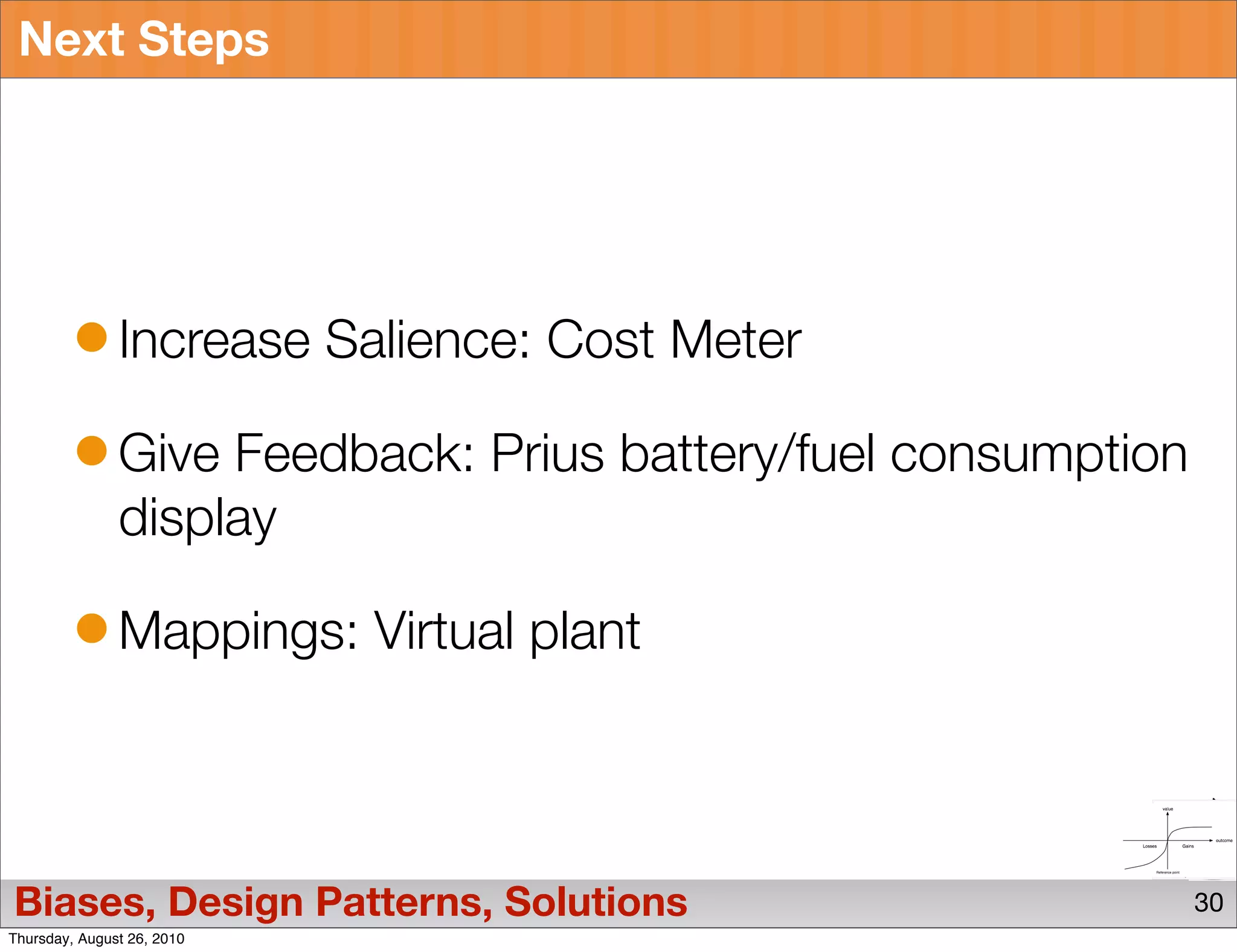 Next Steps




               Increase Salience: Cost Meter

               Give Feedback: Prius battery/fuel consumption
               display

               Mappings: Virtual plant




Biases, Design Patterns, Solutions                             30
Thursday, August 26, 2010
 