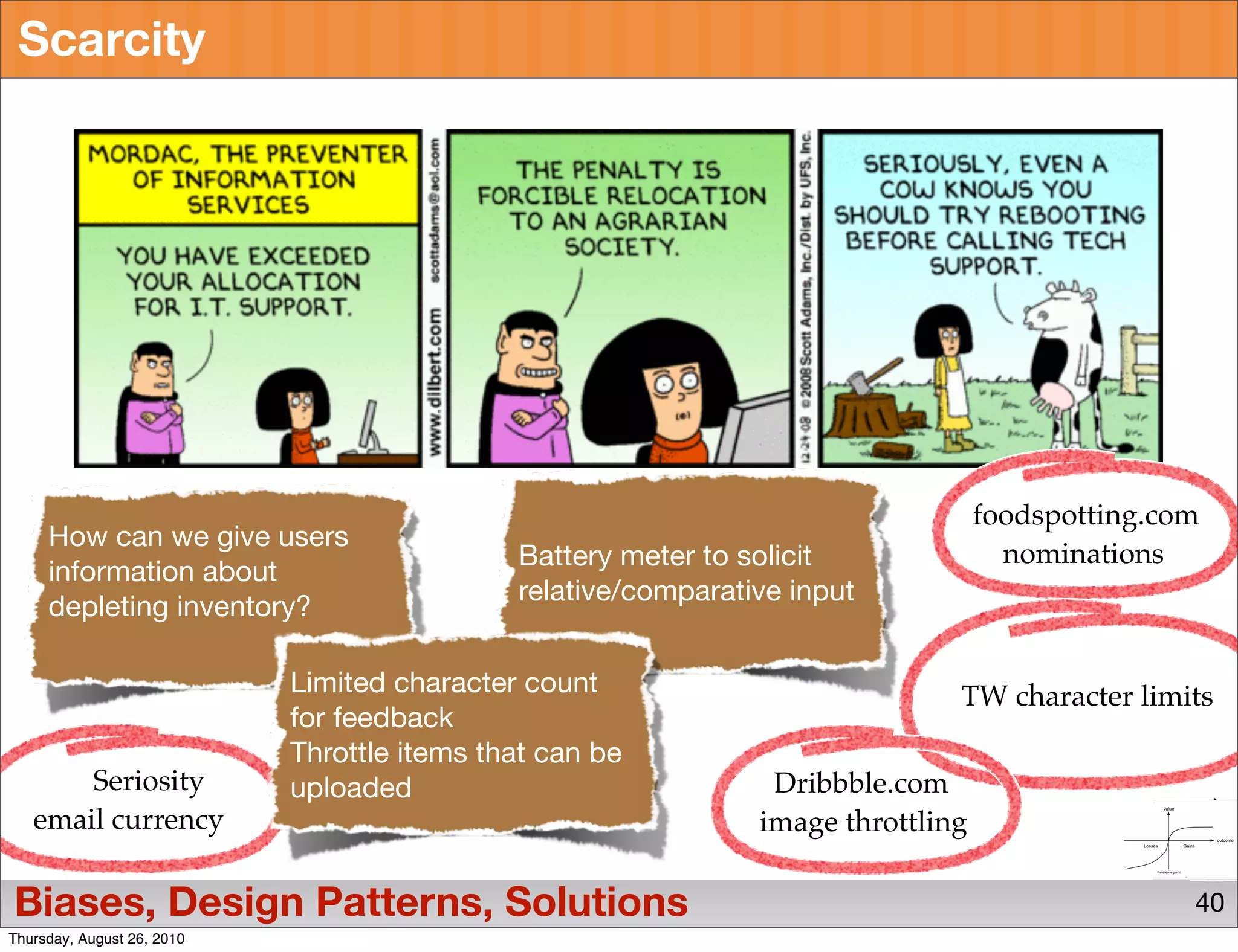 Scarcity




                                                                                  foodspotting.com
     How can we give users
                                             Battery meter to solicit               nominations
     information about
                                             relative/comparative input
     depleting inventory?

                            Limited character count                           TW character limits
                            for feedback
                            Throttle items that can be
       Seriosity            uploaded                            Dribbble.com
   email currency                                              image throttling

Biases, Design Patterns, Solutions                                                               40
Thursday, August 26, 2010
 