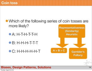 Coin toss




               Which of the following series of coin tosses are
               more likely?                  Representativeness
                                                 (Similarity)
                     A: H-T-H-T-T-H               Heuristic


                     B: H-H-H-T-T-T

                     C: H-H-H-H-H-T      A>B>C        Gambler’s
                                                       Fallacy



Biases, Design Patterns, Solutions                                14
Thursday, August 26, 2010
 