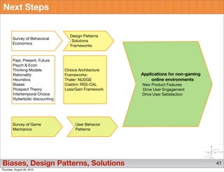 Next Steps


                                   Design Patterns
        Survey of Behavioral
                                    Solutions
        Economics
                                   Frameworks


        Past, Present, Future
        Psych & Econ
        Thinking Models          Choice Architecture
        Rationality              Frameworks:           Applications for non-gaming
        Heuristics               Thaler: NUDGE              online environments
        Biases                   Cialdini: RSS-CAL     New Product Features
        Prospect Theory          Loss/Gain Framework   Drive User Engagement
        Intertemporal Choice                           Drive User Satisfaction
        Hyberbolic discounting




        Survey of Game                User Behavior
        Mechanics                     Patterns




Biases, Design Patterns, Solutions                                                   41
Thursday, August 26, 2010
 
