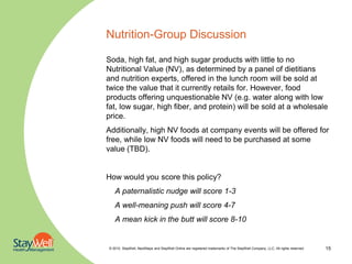 Nutrition-Group Discussion

Soda, high fat, and high sugar products with little to no
Nutritional Value (NV), as determined by a panel of dietitians
and nutrition experts, offered in the lunch room will be sold at
twice the value that it currently retails for. However, food
products offering unquestionable NV (e.g. water along with low
fat, low sugar, high fiber, and protein) will be sold at a wholesale
price.
Additionally, high NV foods at company events will be offered for
free, while low NV foods will need to be purchased at some
value (TBD).


How would you score this policy?
   A paternalistic nudge will score 1-3
   A well-meaning push will score 4-7
   A mean kick in the butt will score 8-10


© 2010. StayWell, NextSteps and StayWell Online are registered trademarks of The StayWell Company, LLC. All rights reserved.   15
 