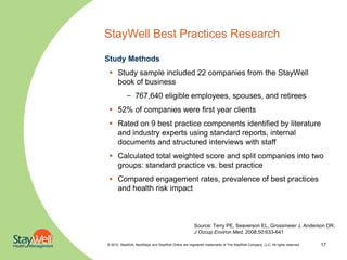 StayWell Best Practices Research

Study Methods
  Study sample included 22 companies from the StayWell
   book of business
            – 767,640 eligible employees, spouses, and retirees
  52% of companies were first year clients
  Rated on 9 best practice components identified by literature
   and industry experts using standard reports, internal
   documents and structured interviews with staff
  Calculated total weighted score and split companies into two
   groups: standard practice vs. best practice
  Compared engagement rates, prevalence of best practices
   and health risk impact



                                                       Source: Terry PE, Seaverson EL, Grossmeier J, Anderson DR.
                                                       J Occup Environ Med, 2008;50:633-641

© 2010. StayWell, NextSteps and StayWell Online are registered trademarks of The StayWell Company, LLC. All rights reserved.   17
 