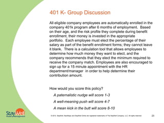 401 K- Group Discussion
All eligible company employees are automatically enrolled in the
company 401k program after 6 months of employment. Based
on their age, and the risk profile they complete during benefit
enrollment, their money is invested in the appropriate
portfolio. Each employee must elect the percentage of their
salary as part of the benefit enrollment forms; they cannot leave
it blank. There is a calculation tool that allows employees to
determine how much money they want to elect, and the
company recommends that they elect the minimum required to
receive the company match. Employees are also encouraged to
sign up for a 15 minute appointment with the HR
department/manager in order to help determine their
contribution amount.


How would you score this policy?
   A paternalistic nudge will score 1-3
   A well-meaning push will score 4-7
   A mean kick in the butt will score 8-10
© 2010. StayWell, NextSteps and StayWell Online are registered trademarks of The StayWell Company, LLC. All rights reserved.   23
 
