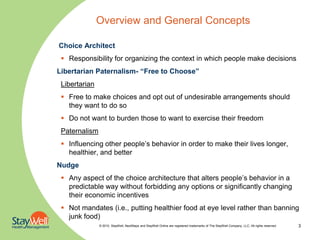 Overview and General Concepts

Choice Architect
  Responsibility for organizing the context in which people make decisions
Libertarian Paternalism- “Free to Choose”
 Libertarian
  Free to make choices and opt out of undesirable arrangements should
   they want to do so
  Do not want to burden those to want to exercise their freedom
 Paternalism
  Influencing other people’s behavior in order to make their lives longer,
   healthier, and better
Nudge
  Any aspect of the choice architecture that alters people’s behavior in a
   predictable way without forbidding any options or significantly changing
   their economic incentives
  Not mandates (i.e., putting healthier food at eye level rather than banning
   junk food)
               © 2010. StayWell, NextSteps and StayWell Online are registered trademarks of The StayWell Company, LLC. All rights reserved.   3
 
