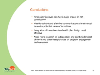 Conclusions

 Financial incentives can have major impact on HA
  participation
 Healthy culture and effective communications are essential
  to realize potential value of incentives
 Integration of incentives into health plan design most
  effective
 Need more research on independent and combined impact
  of these and other best practices on program engagement
  and outcomes




© 2010. StayWell, NextSteps and StayWell Online are registered trademarks of The StayWell Company, LLC. All rights reserved.   31
 