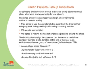 Green Policies- Group Discussion
All company employees will receive a reusable dining set containing a
plate, silverware, and water bottle for use at work.
Interested employees can receive and sign an environmental
contract/covenant stating:
 They agree to use these materials the majority of the time for their
everyday work eating needs (not including company events)
 Will recycle appropriately
 And agree to rethink the need of single use products around the office
The individuals that sign the covenant can then earn a credit from
company to make a $20 donation at the end of the year to an
environmental/nature group of their choice (default choice- TBD)
How would you score this policy?
  A paternalistic nudge will score 1-3
  A well-meaning push will score 4-7
  A mean kick in the butt will score 8-10


          © 2010. StayWell, NextSteps and StayWell Online are registered trademarks of The StayWell Company, LLC. All rights reserved.   33
 