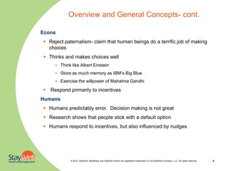 Overview and General Concepts- cont.

Econs
 Reject paternalism- claim that human beings do a terrific job of making
  choices
 Thinks and makes choices well
     – Think like Albert Einstein
     – Store as much memory as IBM’s Big Blue
     – Exercise the willpower of Mahatma Gandhi

 Respond primarily to incentives
Humans
 Humans predictably error. Decision making is not great
 Research shows that people stick with a default option
 Humans respond to incentives, but also influenced by nudges




             © 2010. StayWell, NextSteps and StayWell Online are registered trademarks of The StayWell Company, LLC. All rights reserved.   4
 