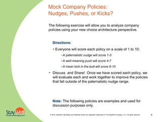 Mock Company Policies:
Nudges, Pushes, or Kicks?

The following exercise will allow you to analyze company
policies using your new choice architecture perspective.


    Directions:
     Everyone will score each policy on a scale of 1 to 10:
               –A paternalistic nudge will score 1-3
               –A well-meaning push will score 4-7
               –A mean kick in the butt will score 8-10

 Discuss and Share! Once we have scored each policy, we
  will evaluate each and work together to improve the policies
  that fall outside of the paternalistic nudge range.




    Note: The following policies are examples and used for
    discussion purposes only.

 © 2010. StayWell, NextSteps and StayWell Online are registered trademarks of The StayWell Company, LLC. All rights reserved.   6
 