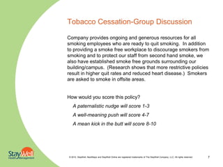 Tobacco Cessation-Group Discussion

Company provides ongoing and generous resources for all
smoking employees who are ready to quit smoking. In addition
to providing a smoke free workplace to discourage smokers from
smoking and to protect our staff from second hand smoke, we
also have established smoke free grounds surrounding our
building/campus. (Research shows that more restrictive policies
result in higher quit rates and reduced heart disease.) Smokers
are asked to smoke in offsite areas.


How would you score this policy?
   A paternalistic nudge will score 1-3
   A well-meaning push will score 4-7
   A mean kick in the butt will score 8-10




© 2010. StayWell, NextSteps and StayWell Online are registered trademarks of The StayWell Company, LLC. All rights reserved.   7
 