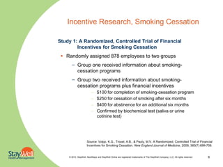 Incentive Research, Smoking Cessation

Study 1: A Randomized, Controlled Trial of Financial
        Incentives for Smoking Cessation
  Randomly assigned 878 employees to two groups
      – Group one received information about smoking-
        cessation programs
      – Group two received information about smoking-
        cessation programs plus financial incentives
                          –    $100 for completion of smoking-cessation program
                          –    $250 for cessation of smoking after six months
                          –    $400 for abstinence for an additional six months
                          –    Confirmed by biochemical test (saliva or urine
                               cotinine test)




                     Source: Volpp, K.G., Troxel, A.B., & Pauly, M.V. A Randomized, Controlled Trial of Financial
                     Incentives for Smoking Cessation. New England Journal of Medicine, 2009; 360(7):699-709.


    © 2010. StayWell, NextSteps and StayWell Online are registered trademarks of The StayWell Company, LLC. All rights reserved.   9
 